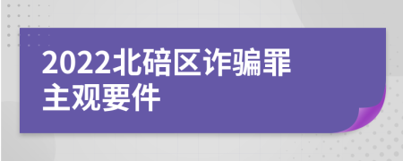 2022北碚区诈骗罪主观要件