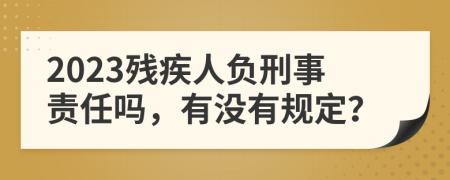 2023残疾人负刑事责任吗，有没有规定？