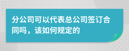 分公司可以代表总公司签订合同吗，该如何规定的