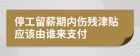 停工留薪期内伤残津贴应该由谁来支付