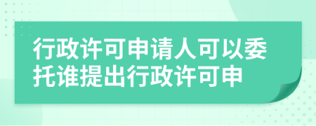 行政许可申请人可以委托谁提出行政许可申