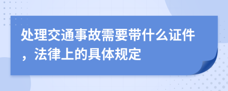 处理交通事故需要带什么证件，法律上的具体规定