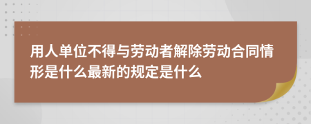 用人单位不得与劳动者解除劳动合同情形是什么最新的规定是什么