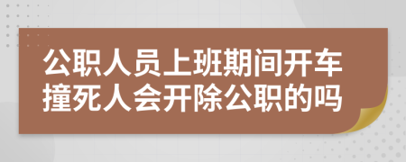 公职人员上班期间开车撞死人会开除公职的吗