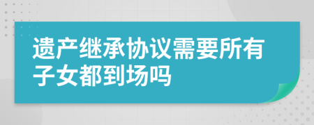 遗产继承协议需要所有子女都到场吗