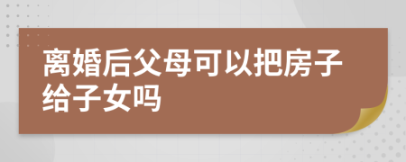 离婚后父母可以把房子给子女吗