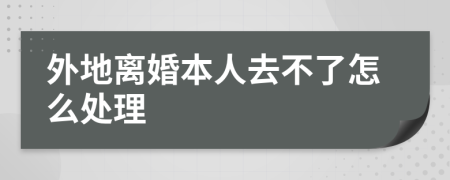 外地离婚本人去不了怎么处理