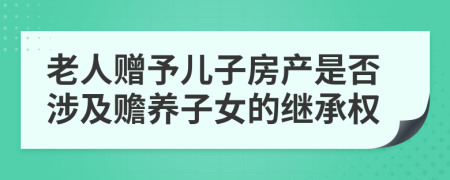 老人赠予儿子房产是否涉及赡养子女的继承权