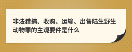 非法猎捕、收购、运输、出售陆生野生动物罪的主观要件是什么