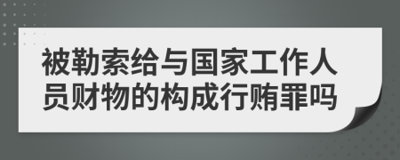 被勒索给与国家工作人员财物的构成行贿罪吗