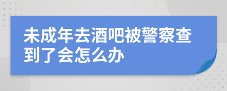 未成年去酒吧被警察查到了会怎么办