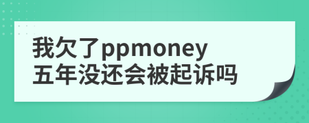 我欠了ppmoney五年没还会被起诉吗