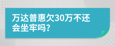 万达普惠欠30万不还会坐牢吗？