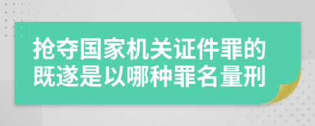 抢夺国家机关证件罪的既遂是以哪种罪名量刑