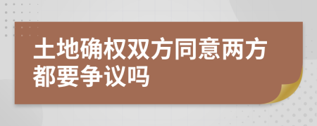 土地确权双方同意两方都要争议吗