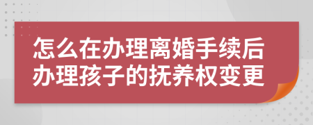 怎么在办理离婚手续后办理孩子的抚养权变更