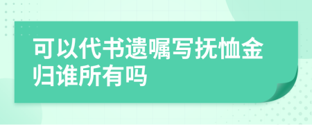 可以代书遗嘱写抚恤金归谁所有吗