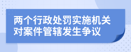 两个行政处罚实施机关对案件管辖发生争议