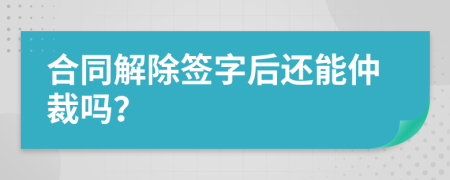 合同解除签字后还能仲裁吗？