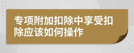 专项附加扣除中享受扣除应该如何操作