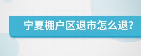 宁夏棚户区退市怎么退？