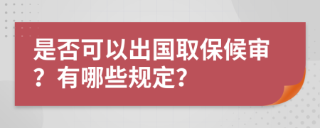 是否可以出国取保候审？有哪些规定？