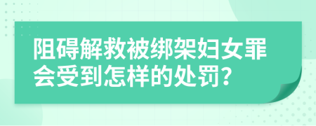 阻碍解救被绑架妇女罪会受到怎样的处罚？