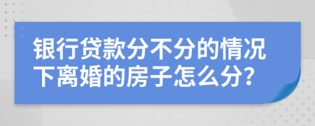 银行贷款分不分的情况下离婚的房子怎么分？