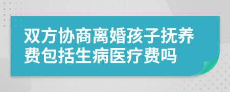 双方协商离婚孩子抚养费包括生病医疗费吗