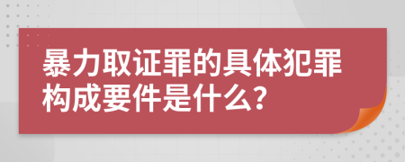 暴力取证罪的具体犯罪构成要件是什么？