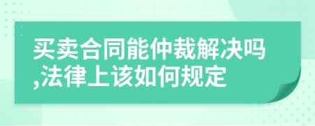 买卖合同能仲裁解决吗,法律上该如何规定
