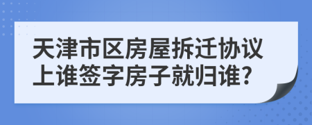 天津市区房屋拆迁协议上谁签字房子就归谁?