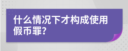 什么情况下才构成使用假币罪？