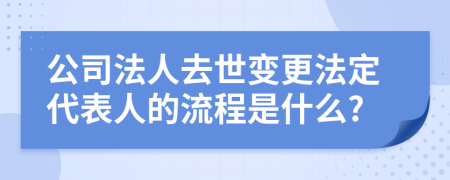 公司法人去世变更法定代表人的流程是什么?