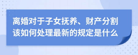 离婚对于子女抚养、财产分割该如何处理最新的规定是什么