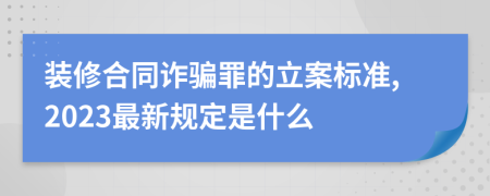 装修合同诈骗罪的立案标准,2023最新规定是什么