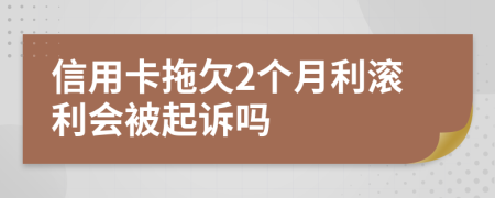 信用卡拖欠2个月利滚利会被起诉吗