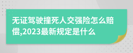 无证驾驶撞死人交强险怎么赔偿,2023最新规定是什么
