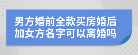男方婚前全款买房婚后加女方名字可以离婚吗
