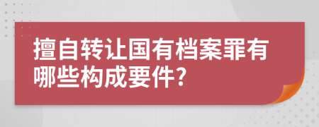 擅自转让国有档案罪有哪些构成要件?