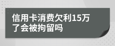 信用卡消费欠利15万了会被拘留吗