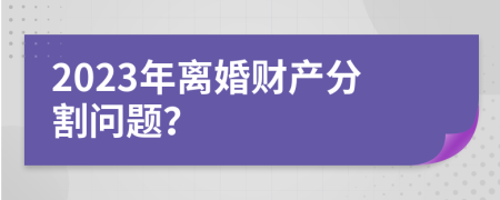 2023年离婚财产分割问题？