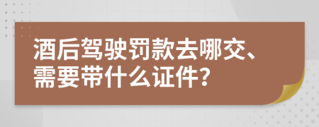 酒后驾驶罚款去哪交、需要带什么证件？