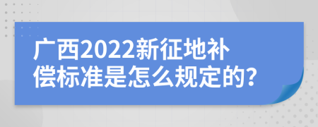 广西2022新征地补偿标准是怎么规定的？