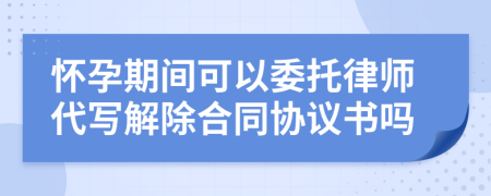 怀孕期间可以委托律师代写解除合同协议书吗