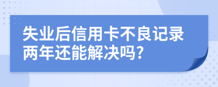 失业后信用卡不良记录两年还能解决吗?