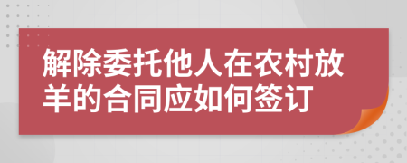 解除委托他人在农村放羊的合同应如何签订