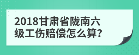 2018甘肃省陇南六级工伤赔偿怎么算？