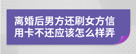 离婚后男方还刷女方信用卡不还应该怎么样弄