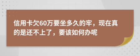信用卡欠60万要坐多久的牢，现在真的是还不上了，要该如何办呢